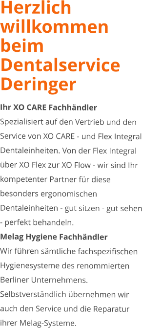 Herzlich willkommen beim Dentalservice Deringer Ihr XO CARE Fachhändler Spezialisiert auf den Vertrieb und den Service von XO CARE - und Flex Integral Dentaleinheiten. Von der Flex Integral über XO Flex zur XO Flow - wir sind Ihr kompetenter Partner für diese besonders ergonomischen Dentaleinheiten - gut sitzen - gut sehen - perfekt behandeln. Melag Hygiene Fachhändler Wir führen sämtliche fachspezifischen Hygienesysteme des renommierten Berliner Unternehmens. Selbstverständlich übernehmen wir auch den Service und die Reparatur ihrer Melag-Systeme.